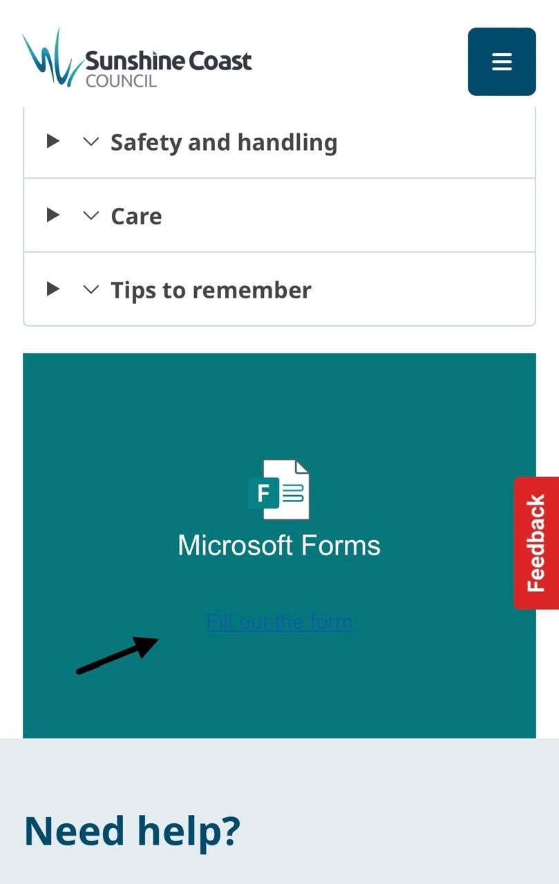On the left side, a logo reads "Sunshine Coast Council" in black and teal text. On the right, a dark menu icon is visible. The middle section includes drop-down menu options titled "Safety and handling," "Care," and "Tips to remember." Below, a teal rectangle features a white document icon labelled "Microsoft Forms." On the right, a vertical red tab with "Feedback" is present. The bottom section says "Need help?" in blue text on a light grey background. On the left side, a logo reads "Sunshine Coast Council" in black and teal text. On the right, a dark menu icon is visible. The middle section includes drop-down menu options titled "Safety and handling," "Care," and "Tips to remember." Below, a teal rectangle features a white document icon labelled "Microsoft Forms." On the right, a vertical red tab with "Feedback" is present. The bottom section says "Need help?" in blue text on a light grey background.