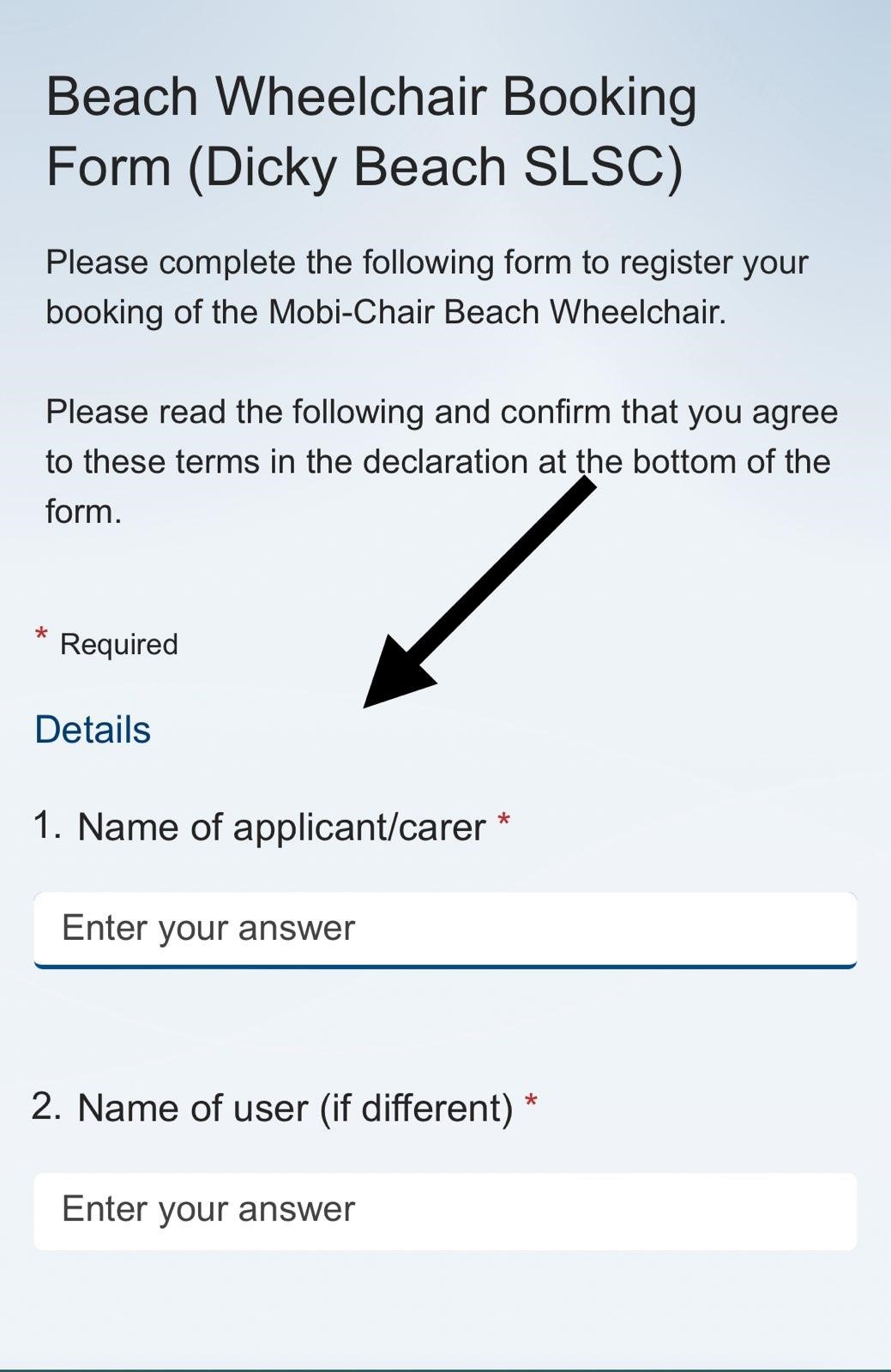 On the left, there's a red asterisk indicating required fields. In the middle, text reads "Beach Wheelchair Booking Form (Dicky Beach SLSC)" with instructions and a black arrow pointing downwards. Below are two fields: "Name of applicant/carer" and "Name of user (if different)," each with a box labelled "Enter your answer". The background is light grey, creating a clean and organised layout. On the left, there's a red asterisk indicating required fields. In the middle, text reads "Beach Wheelchair Booking Form (Dicky Beach SLSC)" with instructions and a black arrow pointing downwards. Below are two fields: "Name of applicant/carer" and "Name of user (if different)," each with a box labelled "Enter your answer". The background is light grey, creating a clean and organised layout.